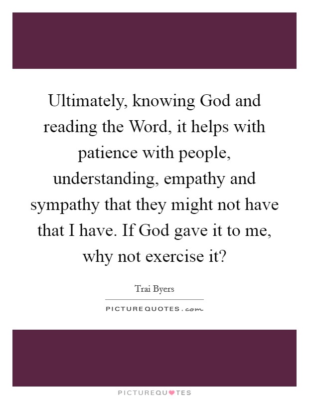 Ultimately, knowing God and reading the Word, it helps with patience with people, understanding, empathy and sympathy that they might not have that I have. If God gave it to me, why not exercise it? Picture Quote #1