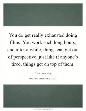 You do get really exhausted doing films. You work such long hours, and after a while, things can get out of perspective, just like if anyone’s tired, things get on top of them Picture Quote #1