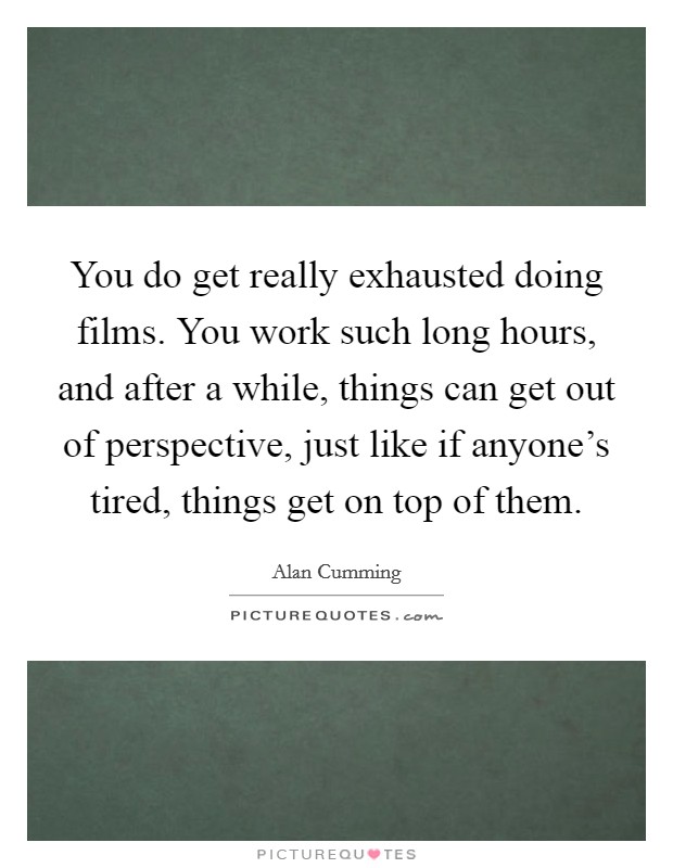 You do get really exhausted doing films. You work such long hours, and after a while, things can get out of perspective, just like if anyone's tired, things get on top of them. Picture Quote #1