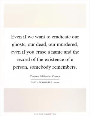 Even if we want to eradicate our ghosts, our dead, our murdered, even if you erase a name and the record of the existence of a person, somebody remembers Picture Quote #1