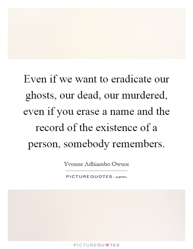 Even if we want to eradicate our ghosts, our dead, our murdered, even if you erase a name and the record of the existence of a person, somebody remembers. Picture Quote #1