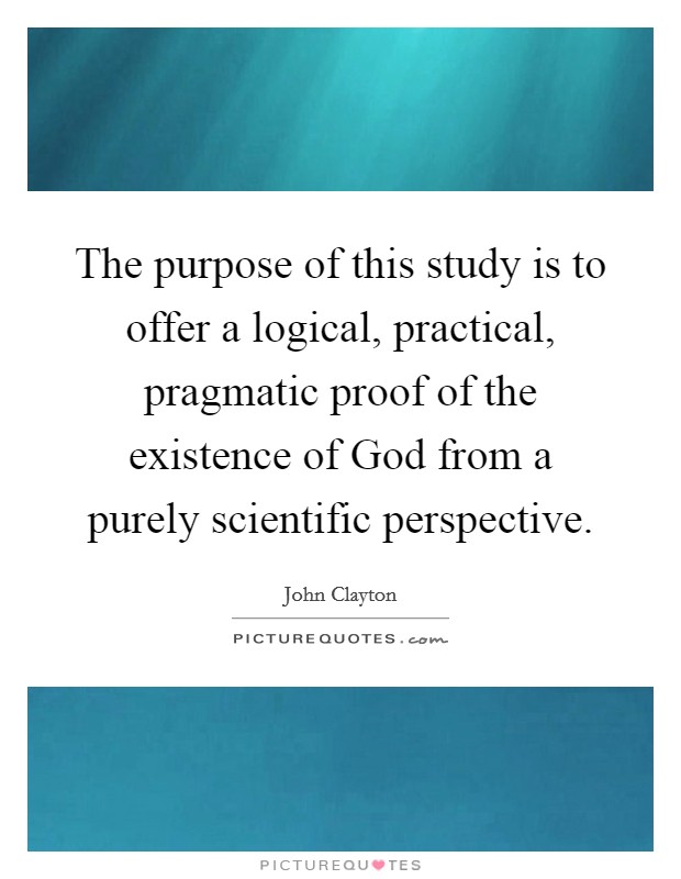The purpose of this study is to offer a logical, practical, pragmatic proof of the existence of God from a purely scientific perspective. Picture Quote #1