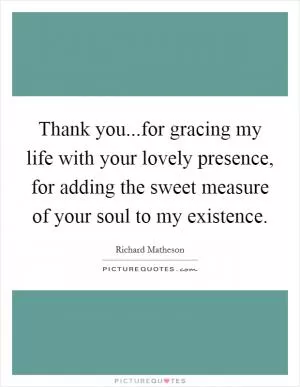 Thank you...for gracing my life with your lovely presence, for adding the sweet measure of your soul to my existence Picture Quote #1