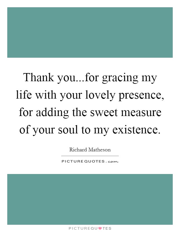 Thank you...for gracing my life with your lovely presence, for adding the sweet measure of your soul to my existence. Picture Quote #1