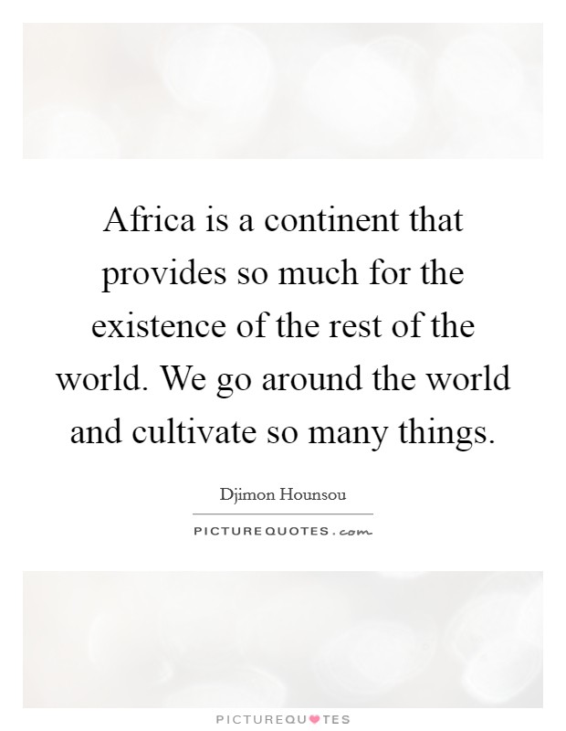 Africa is a continent that provides so much for the existence of the rest of the world. We go around the world and cultivate so many things. Picture Quote #1