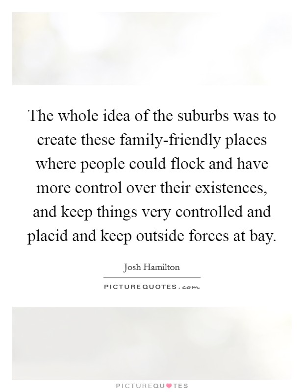 The whole idea of the suburbs was to create these family-friendly places where people could flock and have more control over their existences, and keep things very controlled and placid and keep outside forces at bay. Picture Quote #1