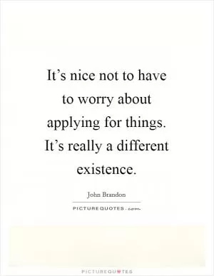 It’s nice not to have to worry about applying for things. It’s really a different existence Picture Quote #1