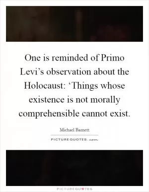 One is reminded of Primo Levi’s observation about the Holocaust: ‘Things whose existence is not morally comprehensible cannot exist Picture Quote #1