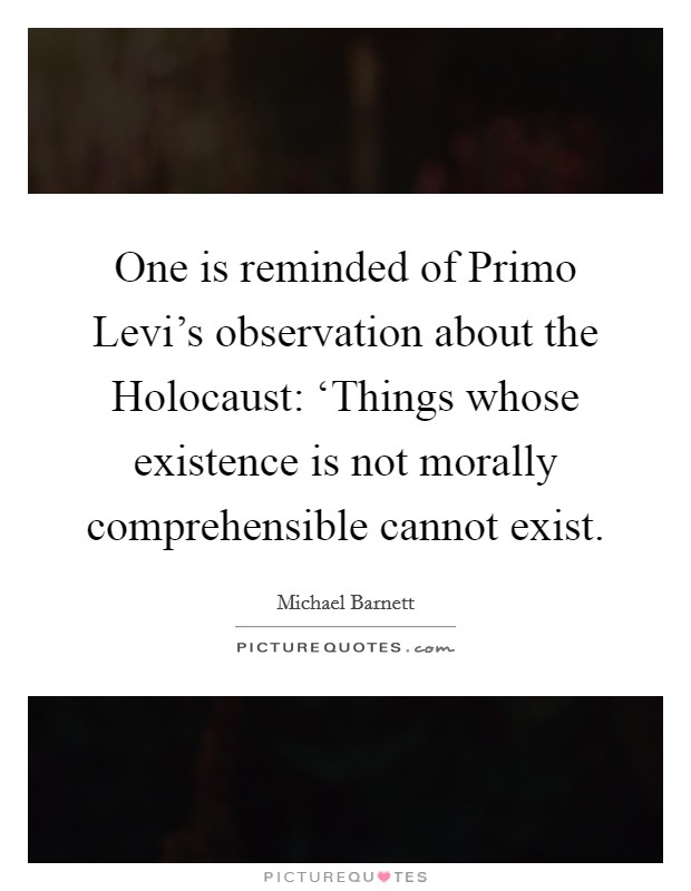 One is reminded of Primo Levi's observation about the Holocaust: ‘Things whose existence is not morally comprehensible cannot exist. Picture Quote #1