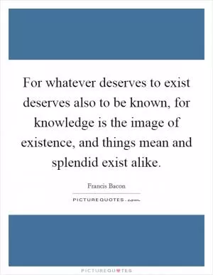 For whatever deserves to exist deserves also to be known, for knowledge is the image of existence, and things mean and splendid exist alike Picture Quote #1