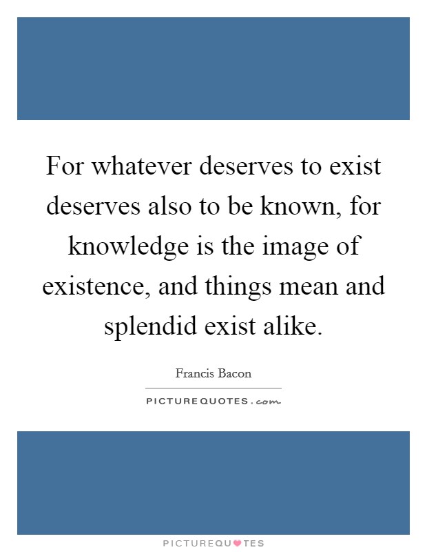 For whatever deserves to exist deserves also to be known, for knowledge is the image of existence, and things mean and splendid exist alike. Picture Quote #1