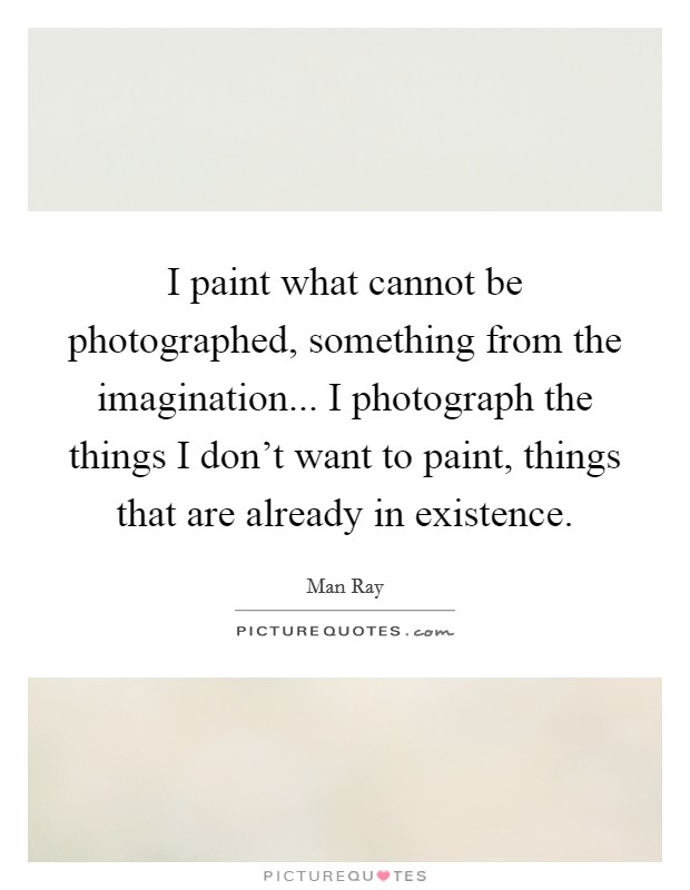 I paint what cannot be photographed, something from the imagination... I photograph the things I don't want to paint, things that are already in existence. Picture Quote #1