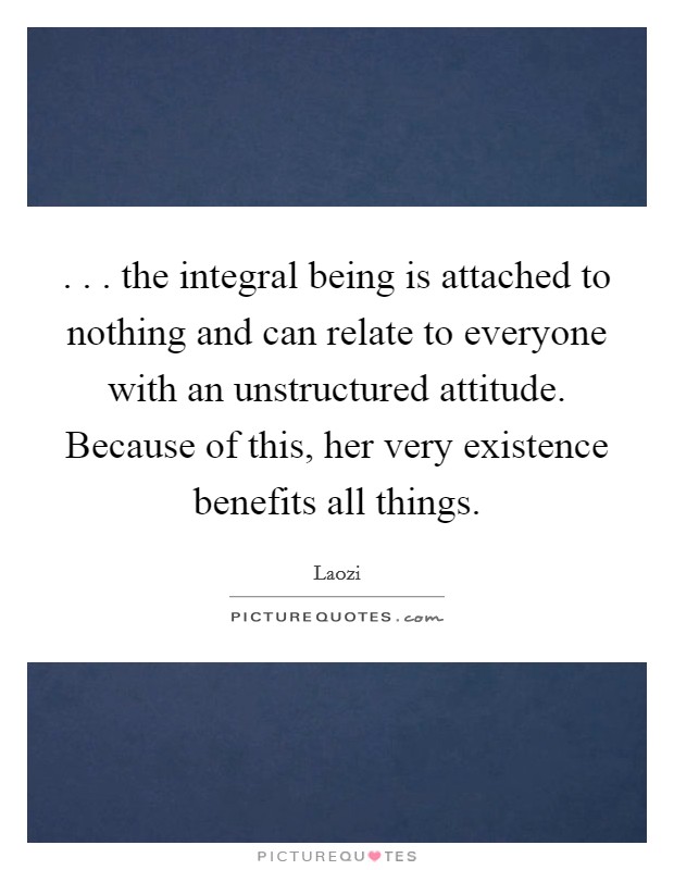 . . . the integral being is attached to nothing and can relate to everyone with an unstructured attitude. Because of this, her very existence benefits all things. Picture Quote #1