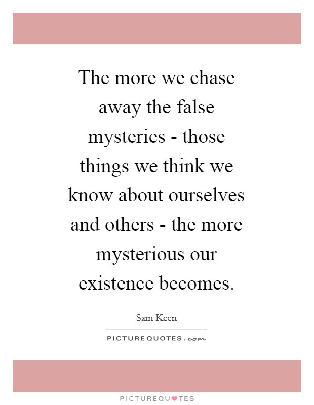 The more we chase away the false mysteries - those things we think we know about ourselves and others - the more mysterious our existence becomes. Picture Quote #1