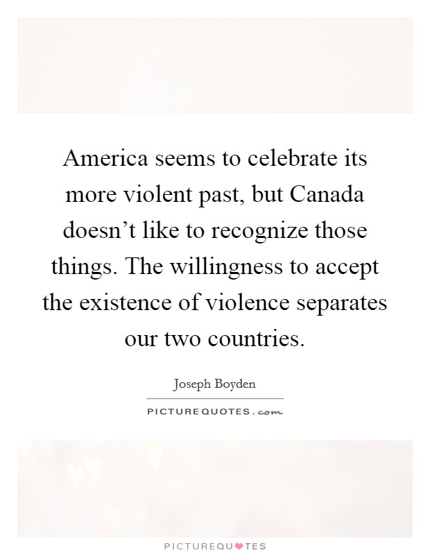 America seems to celebrate its more violent past, but Canada doesn't like to recognize those things. The willingness to accept the existence of violence separates our two countries. Picture Quote #1