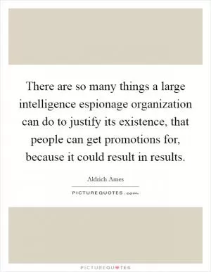 There are so many things a large intelligence espionage organization can do to justify its existence, that people can get promotions for, because it could result in results Picture Quote #1