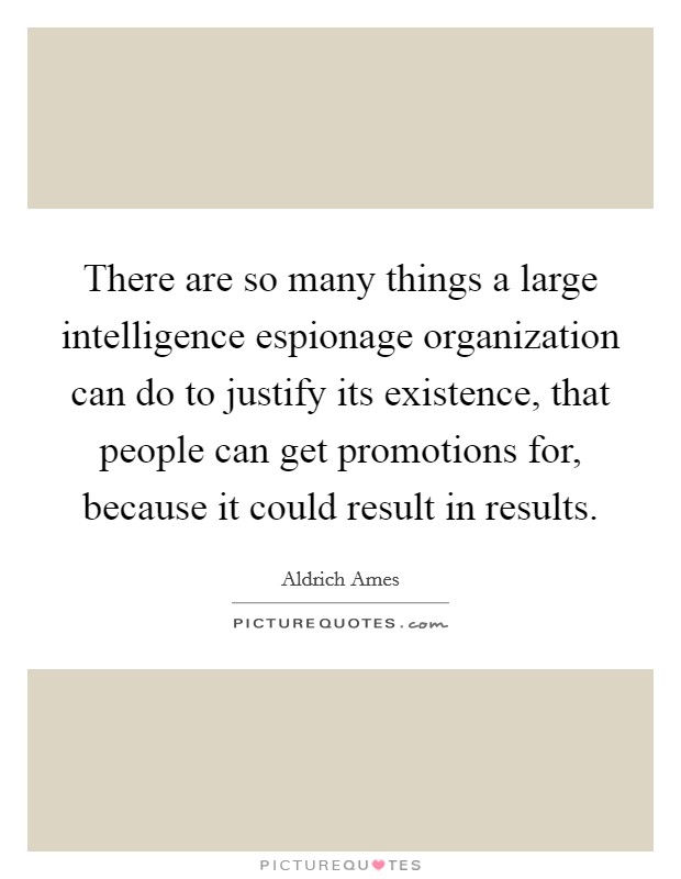 There are so many things a large intelligence espionage organization can do to justify its existence, that people can get promotions for, because it could result in results. Picture Quote #1