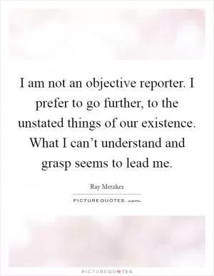I am not an objective reporter. I prefer to go further, to the unstated things of our existence. What I can’t understand and grasp seems to lead me Picture Quote #1