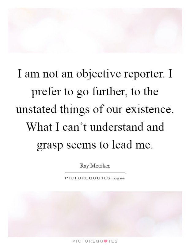 I am not an objective reporter. I prefer to go further, to the unstated things of our existence. What I can't understand and grasp seems to lead me. Picture Quote #1