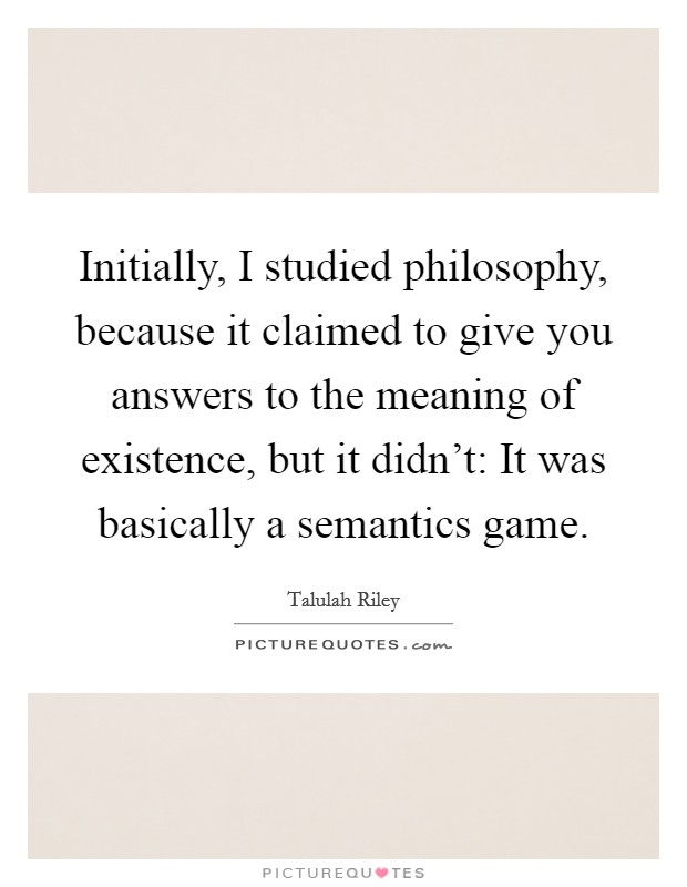 Initially, I studied philosophy, because it claimed to give you answers to the meaning of existence, but it didn't: It was basically a semantics game. Picture Quote #1