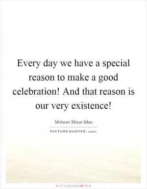 Every day we have a special reason to make a good celebration! And that reason is our very existence! Picture Quote #1