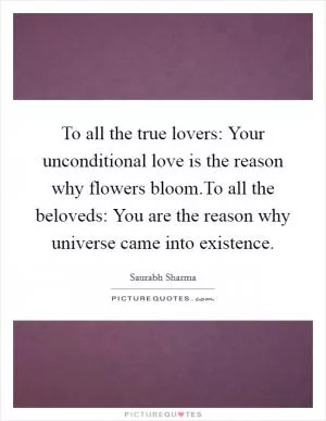 To all the true lovers: Your unconditional love is the reason why flowers bloom.To all the beloveds: You are the reason why universe came into existence Picture Quote #1