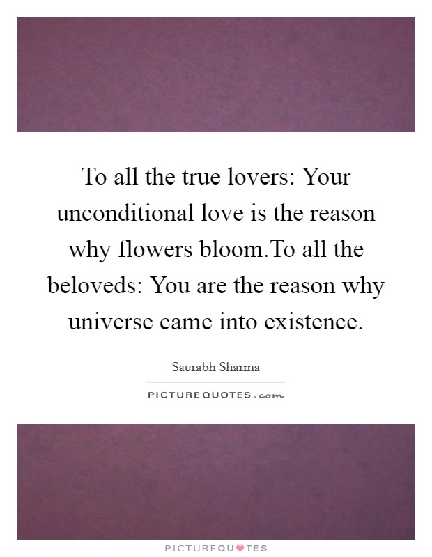 To all the true lovers: Your unconditional love is the reason why flowers bloom.To all the beloveds: You are the reason why universe came into existence. Picture Quote #1