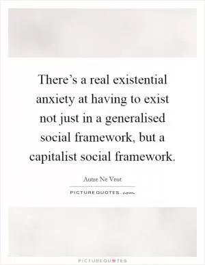 There’s a real existential anxiety at having to exist not just in a generalised social framework, but a capitalist social framework Picture Quote #1