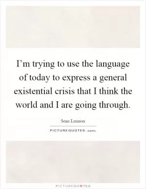 I’m trying to use the language of today to express a general existential crisis that I think the world and I are going through Picture Quote #1