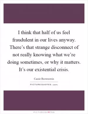 I think that half of us feel fraudulent in our lives anyway. There’s that strange disconnect of not really knowing what we’re doing sometimes, or why it matters. It’s our existential crisis Picture Quote #1