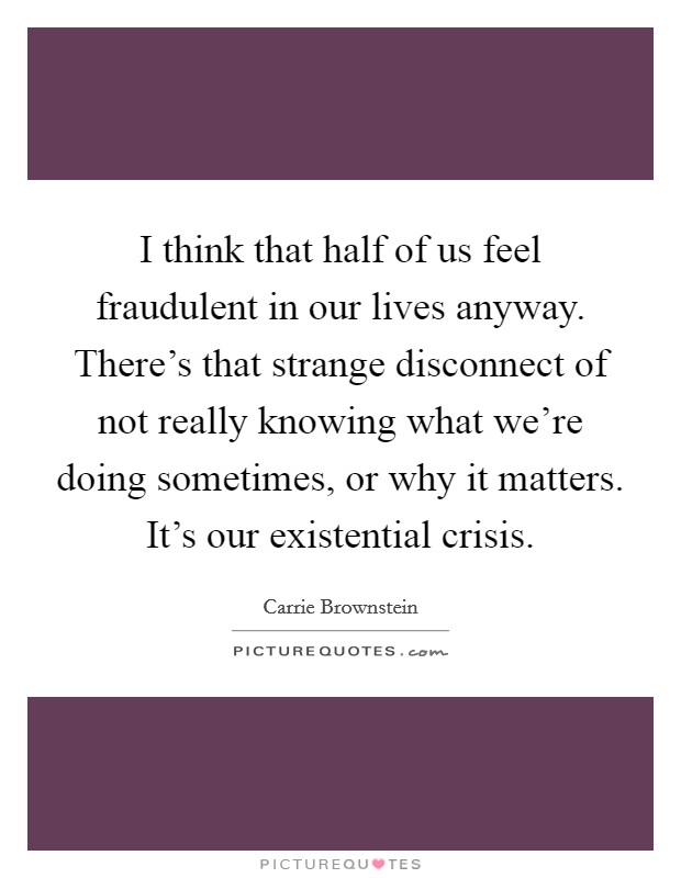 I think that half of us feel fraudulent in our lives anyway. There's that strange disconnect of not really knowing what we're doing sometimes, or why it matters. It's our existential crisis. Picture Quote #1