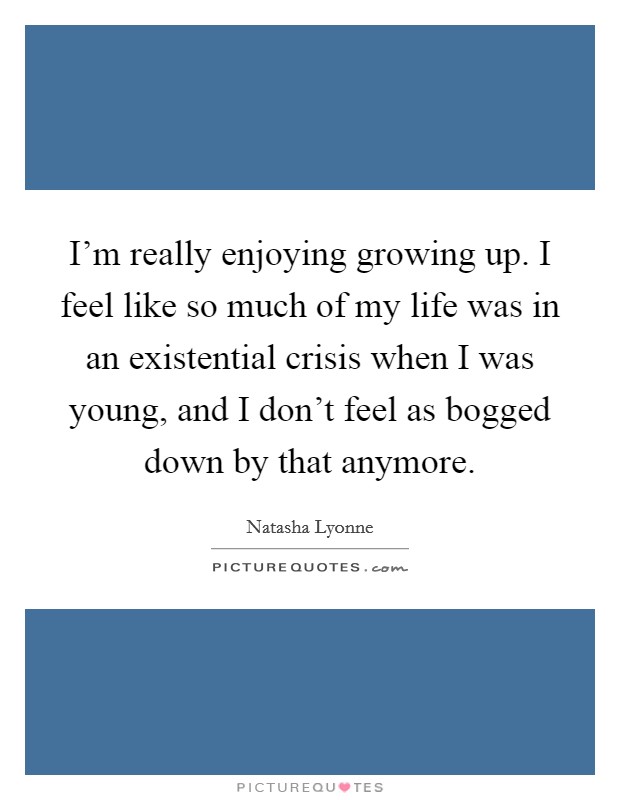 I'm really enjoying growing up. I feel like so much of my life was in an existential crisis when I was young, and I don't feel as bogged down by that anymore. Picture Quote #1