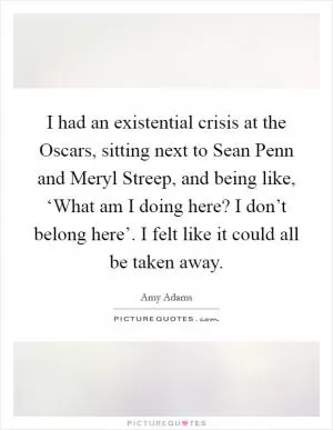 I had an existential crisis at the Oscars, sitting next to Sean Penn and Meryl Streep, and being like, ‘What am I doing here? I don’t belong here’. I felt like it could all be taken away Picture Quote #1