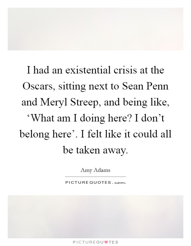 I had an existential crisis at the Oscars, sitting next to Sean Penn and Meryl Streep, and being like, ‘What am I doing here? I don't belong here'. I felt like it could all be taken away. Picture Quote #1