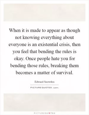 When it is made to appear as though not knowing everything about everyone is an existential crisis, then you feel that bending the rules is okay. Once people hate you for bending those rules, breaking them becomes a matter of survival Picture Quote #1