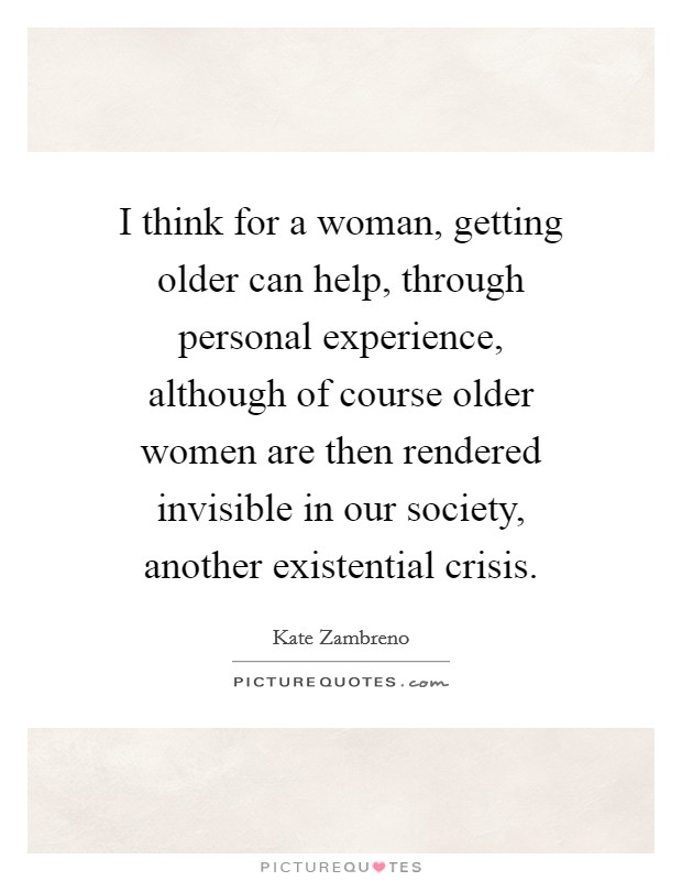 I think for a woman, getting older can help, through personal experience, although of course older women are then rendered invisible in our society, another existential crisis. Picture Quote #1
