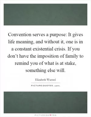 Convention serves a purpose: It gives life meaning, and without it, one is in a constant existential crisis. If you don’t have the imposition of family to remind you of what is at stake, something else will Picture Quote #1