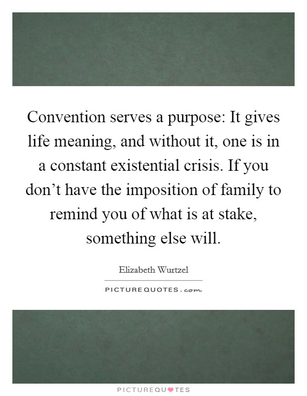 Convention serves a purpose: It gives life meaning, and without it, one is in a constant existential crisis. If you don't have the imposition of family to remind you of what is at stake, something else will. Picture Quote #1