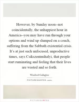 However, by Sunday noon--not coincidentally, the unhappiest hour in America--you may have run through your options and wind up slumped on a couch, suffering from the Sabbath existential crisis. It’s at just such unfocused, unproductive times, says Csikszentmihalyi, that people start ruminating and feeling that their lives are wasted and so forth Picture Quote #1