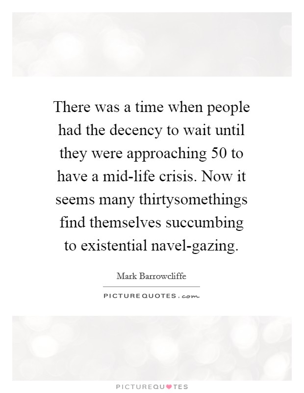 There was a time when people had the decency to wait until they were approaching 50 to have a mid-life crisis. Now it seems many thirtysomethings find themselves succumbing to existential navel-gazing. Picture Quote #1
