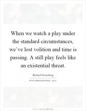 When we watch a play under the standard circumstances, we’ve lost volition and time is passing. A still play feels like an existential threat Picture Quote #1