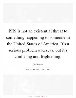 ISIS is not an existential threat to something happening to someone in the United States of America. It’s a serious problem overseas, but it’s confusing and frightening Picture Quote #1