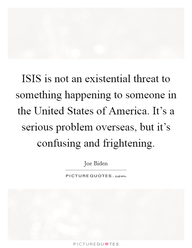 ISIS is not an existential threat to something happening to someone in the United States of America. It's a serious problem overseas, but it's confusing and frightening. Picture Quote #1