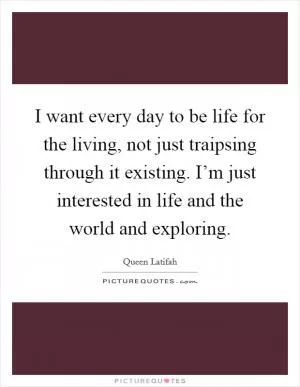 I want every day to be life for the living, not just traipsing through it existing. I’m just interested in life and the world and exploring Picture Quote #1