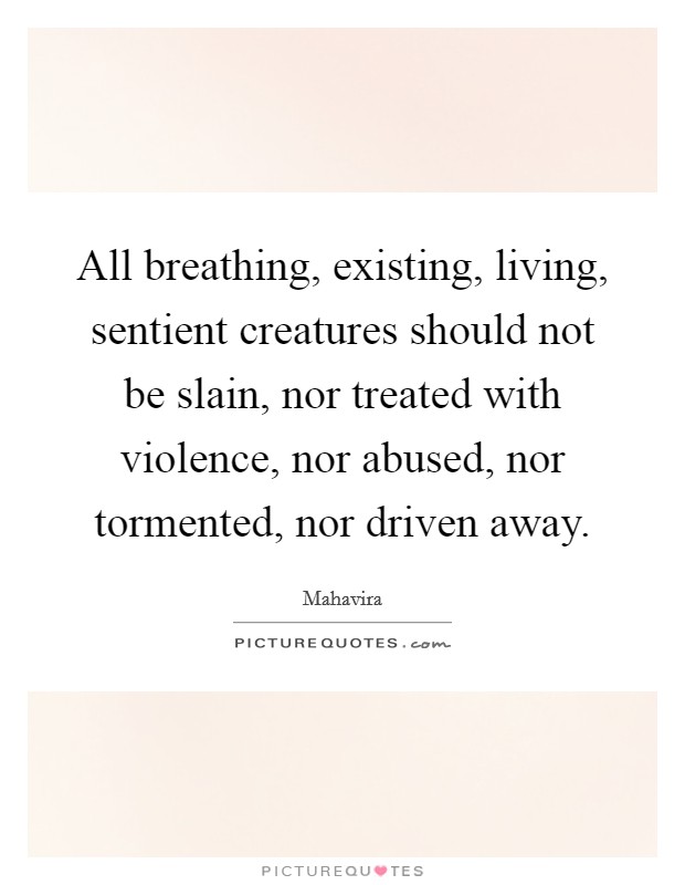 All breathing, existing, living, sentient creatures should not be slain, nor treated with violence, nor abused, nor tormented, nor driven away. Picture Quote #1