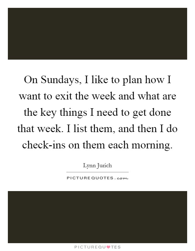 On Sundays, I like to plan how I want to exit the week and what are the key things I need to get done that week. I list them, and then I do check-ins on them each morning. Picture Quote #1