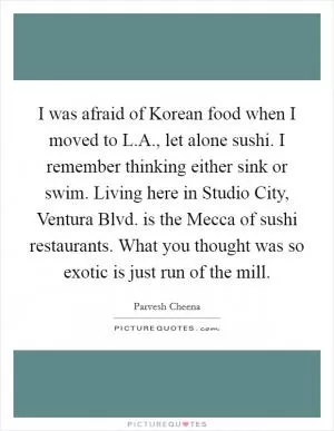 I was afraid of Korean food when I moved to L.A., let alone sushi. I remember thinking either sink or swim. Living here in Studio City, Ventura Blvd. is the Mecca of sushi restaurants. What you thought was so exotic is just run of the mill Picture Quote #1