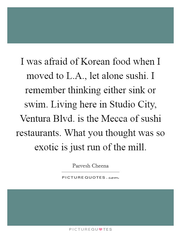 I was afraid of Korean food when I moved to L.A., let alone sushi. I remember thinking either sink or swim. Living here in Studio City, Ventura Blvd. is the Mecca of sushi restaurants. What you thought was so exotic is just run of the mill. Picture Quote #1