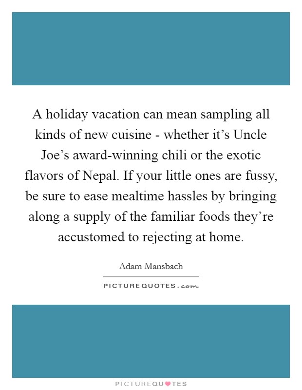 A holiday vacation can mean sampling all kinds of new cuisine - whether it's Uncle Joe's award-winning chili or the exotic flavors of Nepal. If your little ones are fussy, be sure to ease mealtime hassles by bringing along a supply of the familiar foods they're accustomed to rejecting at home. Picture Quote #1