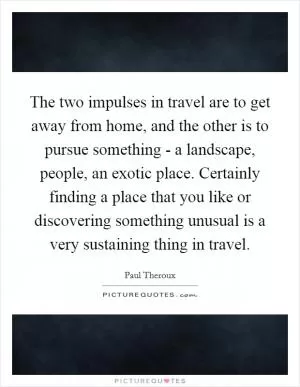 The two impulses in travel are to get away from home, and the other is to pursue something - a landscape, people, an exotic place. Certainly finding a place that you like or discovering something unusual is a very sustaining thing in travel Picture Quote #1
